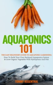 Aquaponics 101: The Easy Beginner s Guide to Aquaponic Gardening: How To Build Your Own Backyard Aquaponics System and Grow Organic Vegetables With Hydroponics And Fish