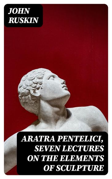 Aratra Pentelici, Seven Lectures on the Elements of Sculpture - John Ruskin