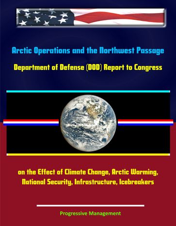 Arctic Operations and the Northwest Passage: Department of Defense (DOD) Report to Congress on the Effect of Climate Change, Arctic Warming, National Security, Infrastructure, Icebreakers - Progressive Management