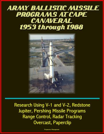 Army Ballistic Missile Programs at Cape Canaveral 1953 through 1988: Research Using V-1 and V-2, Redstone, Jupiter, Pershing Missile Programs, Range Control, Radar Tracking, Overcast, Paperclip - Progressive Management