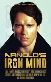 Arnold s Iron Mind: Learn & Inherit Arnold Schwarzenegger s Dream Achieving Mindset, Strategies and Techniques Which Made Him Mr. Olympia, Film Star and Governor of California
