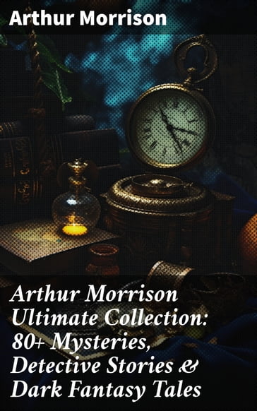 Arthur Morrison Ultimate Collection: 80+ Mysteries, Detective Stories & Dark Fantasy Tales - Arthur Morrison