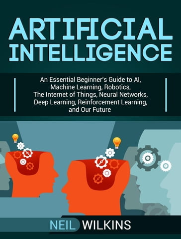 Artificial Intelligence: An Essential Beginner's Guide to AI, Machine Learning, Robotics, The Internet of Things, Neural Networks, Deep Learning, Reinforcement Learning, and Our Future - Neil Wilkins