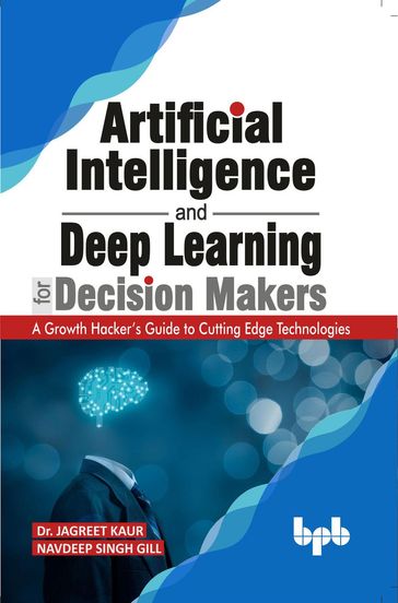 Artificial Intelligence and Deep Learning for Decision Makers: A Growth Hacker's Guide to Cutting Edge Technologies - Dr. Jagreet Kaur - Navdeep Singh Gill