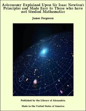 Astronomy Explained Upon Sir Isaac Newton s Principles and Made Easy to Those who have not Studied Mathematics