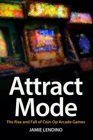 Attract Mode: The Rise and Fall of Coin-Op Arcade Games - Jamie Lendino