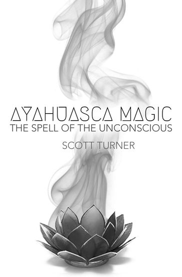 Ayahuasca Magic: the Spell of the Unconscious - Scott Turner