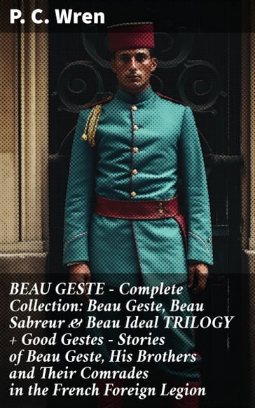 BEAU GESTE - Complete Collection: Beau Geste, Beau Sabreur & Beau Ideal TRILOGY + Good Gestes - Stories of Beau Geste, His Brothers and Their Comrades in the French Foreign Legion - P. C. Wren