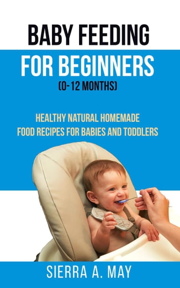 Baby Feeding For Beginners (0-12 Months) - Healthy Natural Homemade Food Recipes For Babies And Toddlers - Sierra A. May