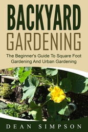 Backyard Gardening: The Beginner s Guide To Square Foot Gardening And Urban Gardening
