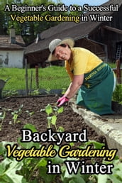 Backyard Vegetable Gardening in Winter: A Beginner s Guide to a Successful Vegetable Gardening in Winter