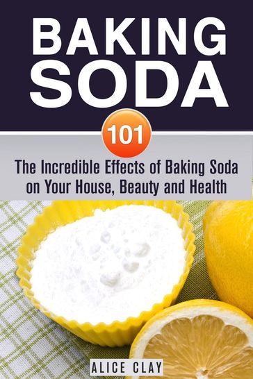 Baking Soda 101: The Incredible Effects of Baking Soda on Your House, Beauty and Health - Alice Clay