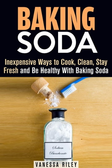 Baking Soda: Inexpensive Ways to Cook, Clean, Stay Fresh and Be Healthy With Baking Soda - Vanessa Riley