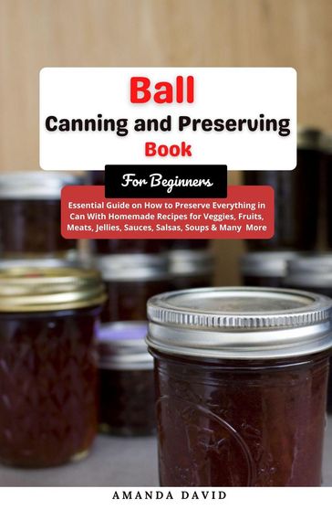 Ball Canning and Preserving Book For Beginners : Essential Guide on How to Preserve everything in Can With Homemade Recipes for Veggies, Fruits, Meats, Jellies, Sauces, Salsas, Soups & Many More - Amanda David