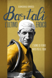 Bartali, l ultimo eroico. L uomo di ferro nato per il Tour