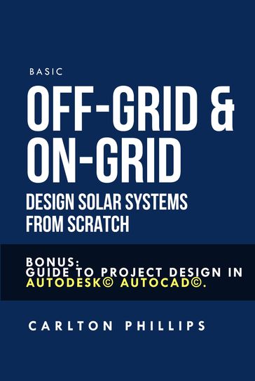 Basic Off-grid & On-grid Design Solar Systems from Scratch: Bonus: Guide to Project Design in Autodesk© Autocad©. - Carlton Phillips