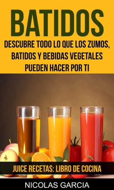 Batidos: Descubre todo lo que los zumos, batidos y bebidas vegetales pueden hacer por ti (Juice Recetas: Libro De Cocina) - Nicolas Garcia