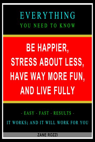 Be Happier, Stress About Less, Have Way More Fun, and Live Fully: Everything You Need to Know - Easy Fast Results - It Works; and It Will Work for You - Zane Rozzi