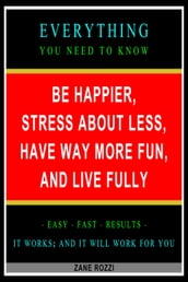 Be Happier, Stress About Less, Have Way More Fun, and Live Fully: Everything You Need to Know - Easy Fast Results - It Works; and It Will Work for You