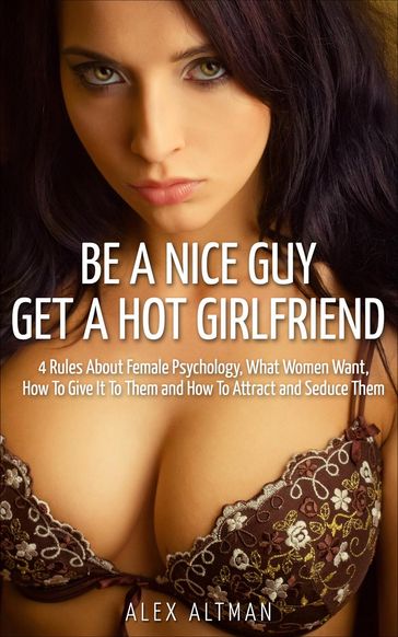 Be A Nice Guy, Get A Hot Girlfriend: 4 Rules About Female Psychology, What Women Want, How To Give It To Them and How To Attract and Seduce Them - Alex Altman