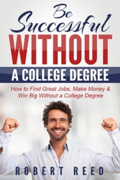 Be Successful Without A College Degree: How to Find Great Jobs, Make Money and Win Big Without a College Degree