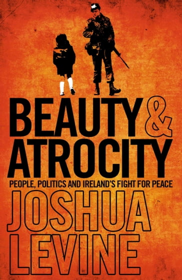 Beauty and Atrocity: People, Politics and Ireland's Fight for Peace - Joshua Levine