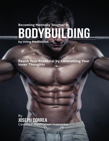 Becoming Mentally Tougher In Bodybuilding By Using Meditation: Reach Your Potential By Controlling Your Inner Thoughts - Joseph Correa