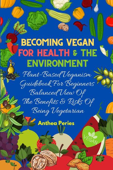 Becoming Vegan For Health And The Environment: Plant Based Veganism Guidebook For Beginners: Balanced View Of The Benefits & Risks Of Being Vegetarian - Anthea Peries