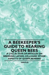 A Beekeeper s Guide to Rearing Queen Bees - A Collection of Articles on Breeding, Laying, Cells and Other Aspects of Queen Rearing