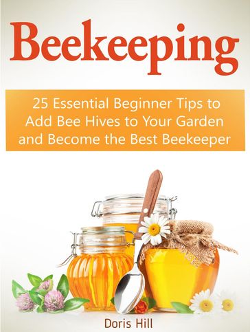 Beekeeping: 25 Essential Beginner Tips to Add Bee Hives to Your Garden and Become the Best Beekeeper - Doris Hill