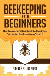 Beekeeping for Beginners: The Beekeeper s Guide to learn how to Build your Successful Beehives from Scratch
