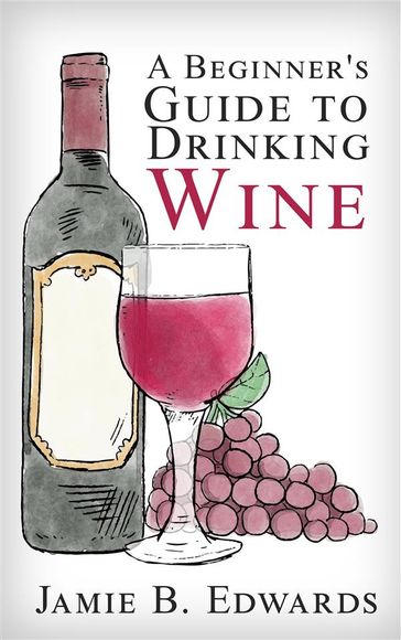 A Beginner's Guide To Drinking Wine - Jamie B. Edwards