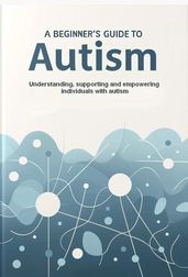 A Beginner s Guide to Autism : Understanding, supporting and empowering individuals with autism