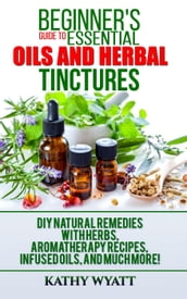 Beginner s Guide to Essential Oils and Herbal Tinctures: DIY Natural Remedies with Herbs, Aromatherapy Recipes, Infused Oils, and Much More!