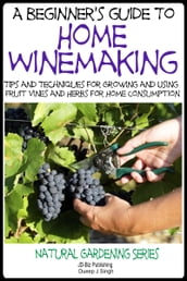 A Beginner s Guide to Home Winemaking: Tips and Techniques for Growing and Using Fruit Vines and Herbs for Home Consumption