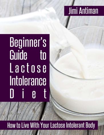 Beginner's Guide to Lactose Intolerance Diet: How to Live With Your Lactose Intolerant Body - Jimi Antiman