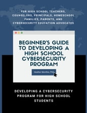 Beginner s Guide to Developing a High School Cybersecurity Program - For High School Teachers, Counselors, Principals, Homeschool Families, Parents and Cybersecurity Education Advocates - Developing a Cybersecurity Program for High School Students