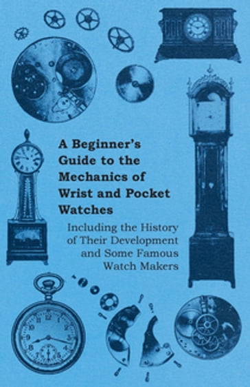 A Beginner's Guide to the Mechanics of Wrist and Pocket Watches - Including the History of Their Development and Some Famous Watch Makers - ANON