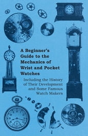 A Beginner s Guide to the Mechanics of Wrist and Pocket Watches - Including the History of Their Development and Some Famous Watch Makers