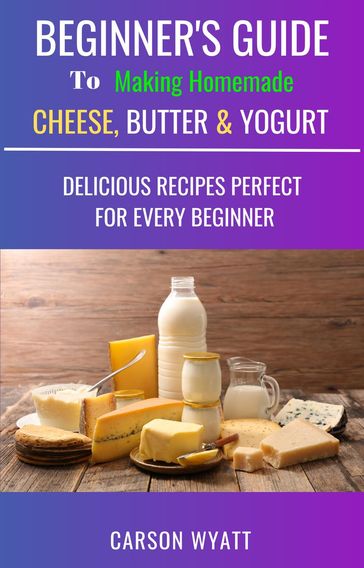 Beginners Guide to Making Homemade Cheese, Butter & Yogurt: Delicious Recipes Perfect for Every Beginner! - Carson Wyatt