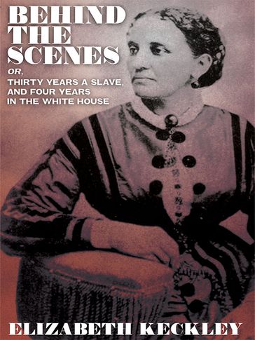 Behind the Scenes, or, Thirty Years a Slave, And Four Years in the White House - Elizabeth Keckley