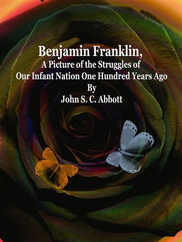 Benjamin Franklin, A Picture of the Struggles of Our Infant Nation One Hundred Years Ago - John S. C. Abbott