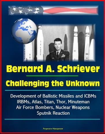 Bernard A. Schriever: Challenging the Unknown - Development of Ballistic Missiles and ICBMs, IRBMs, Atlas, Titan, Thor, Minuteman, Air Force Bombers, Nuclear Weapons, Sputnik Reaction - Progressive Management