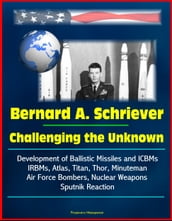 Bernard A. Schriever: Challenging the Unknown - Development of Ballistic Missiles and ICBMs, IRBMs, Atlas, Titan, Thor, Minuteman, Air Force Bombers, Nuclear Weapons, Sputnik Reaction