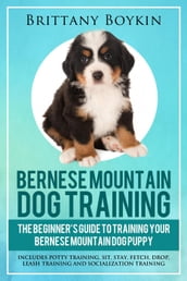 Bernese Mountain Dog Training: The Beginner s Guide to Training Your Bernese Mountain Dog Puppy: Includes Potty Training, Sit, Stay, Fetch, Drop, Leash Training and Socialization Training