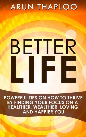 Better Life: Powerful Tips on How to Thrive by Finding Your Focus on a Healthier, Wealthier, Loving, and Happier You - Arun Thaploo