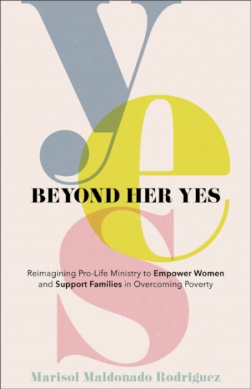 Beyond Her Yes ¿ Reimagining Pro¿Life Ministry to Empower Women and Support Families in Overcoming Poverty - Marisol Maldona Rodriguez - Debbie Provencher