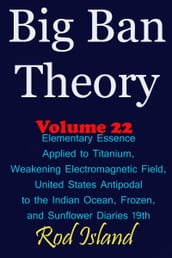 Big Ban Theory: Elementary Essence Applied to Titanium, Weakening Electromagnetic Field, United States Antipodal to the Indian Ocean, Frozen, and Sunflower Diaries 19th, Volume 22