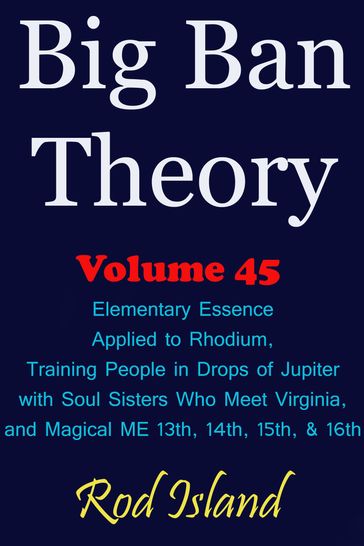 Big Ban Theory: Elementary Essence Applied to Rhodium, Training People in Drops of Jupiter with Soul Sisters Who Meet Virginia, and Magical ME 13th, 14th, 15th, & 16th, Volume 45 - Rod Island