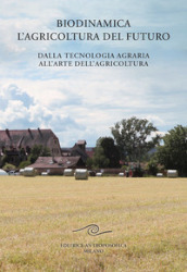 Biodinamica. L agricoltura del futuro. Dalla tecnologia agraria all arte dell agricoltura